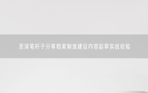 资深笔杆子分享档案制度建设内容起草实战经验