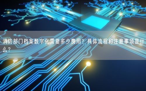 消防部门档案数字化需要多少费用？具体流程和注意事项是什么？