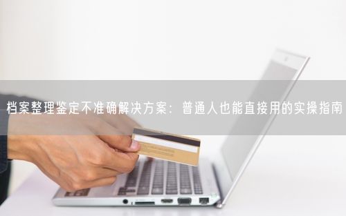 档案整理鉴定不准确解决方案：普通人也能直接用的实操指南