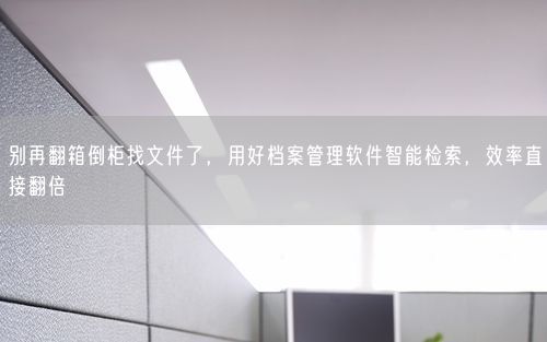 别再翻箱倒柜找文件了，用好档案管理软件智能检索，效率直接翻倍