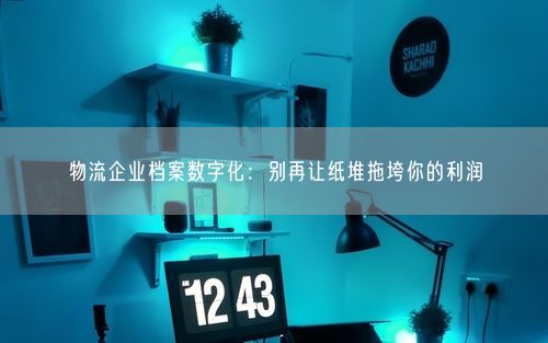 物流企业档案数字化：别再让纸堆拖垮你的利润