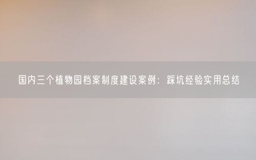 国内三个植物园档案制度建设案例：踩坑经验实用总结
