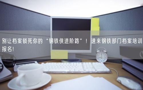 别让档案锁死你的“钢铁侠进阶路”！速来钢铁部门档案培训报名！