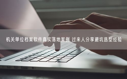 机关单位档案软件真实落地案例 过来人分享避坑选型经验