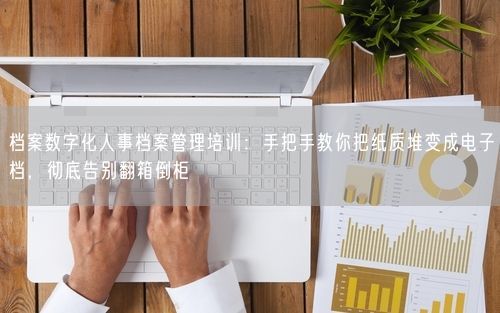 档案数字化人事档案管理培训：手把手教你把纸质堆变成电子档，彻底告别翻箱倒柜