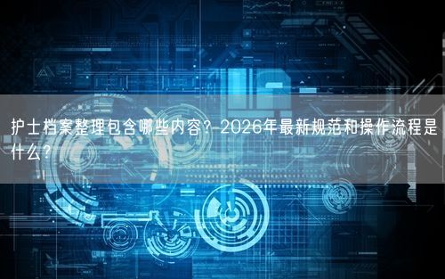 护士档案整理包含哪些内容？2026年最新规范和操作流程是什么？