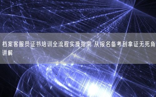 档案客服员证书培训全流程实操指南 从报名备考到拿证无死角讲解