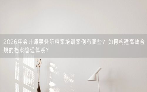 2026年会计师事务所档案培训案例有哪些?如何构建高效合规的档案管理体系?