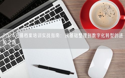 2024无锡档案培训实战指南：从基础整理到数字化转型的进阶之路