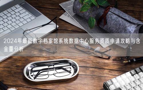 2024年最新数字档案馆系统数据中心服务资质申请攻略与含金量分析