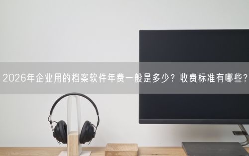 2026年企业用的档案软件年费一般是多少？收费标准有哪些？