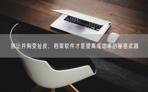 别让并购变扯皮，档案软件才是提高成功率的秘密武器