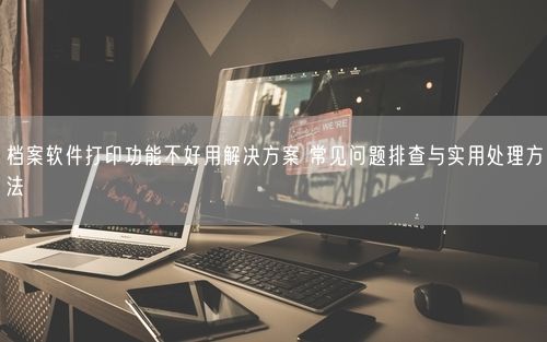 档案软件打印功能不好用解决方案 常见问题排查与实用处理方法