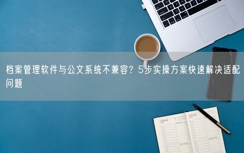 档案管理软件与公文系统不兼容？5步实操方案快速解决适配问题