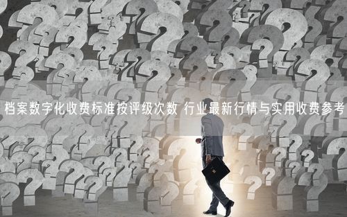 档案数字化收费标准按评级次数 行业最新行情与实用收费参考