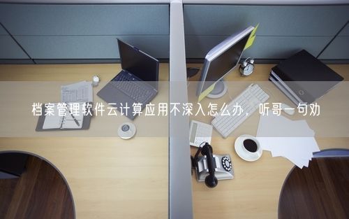 档案管理软件云计算应用不深入怎么办，听哥一句劝