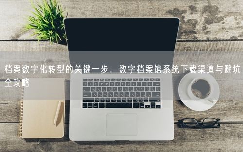 档案数字化转型的关键一步：数字档案馆系统下载渠道与避坑全攻略