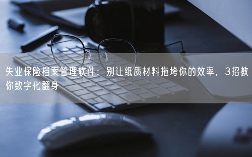 失业保险档案管理软件：别让纸质材料拖垮你的效率，3招教你数字化翻身