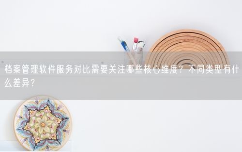 档案管理软件服务对比需要关注哪些核心维度？不同类型有什么差异？
