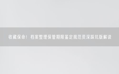 收藏保命！档案整理保管期限鉴定规范资深踩坑版解读