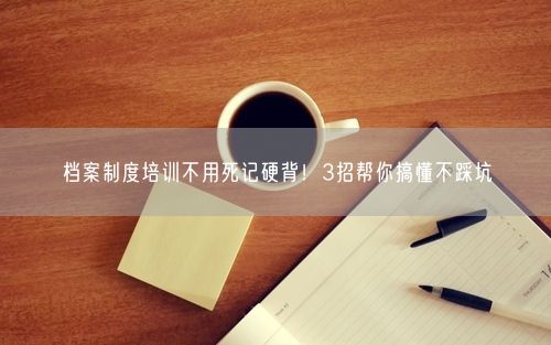 档案制度培训不用死记硬背！3招帮你搞懂不踩坑