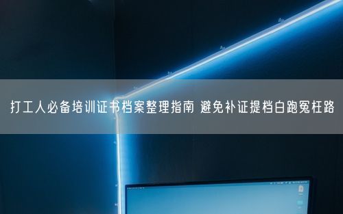 打工人必备培训证书档案整理指南 避免补证提档白跑冤枉路