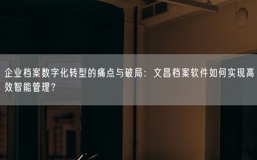 企业档案数字化转型的痛点与破局：文昌档案软件如何实现高效智能管理？