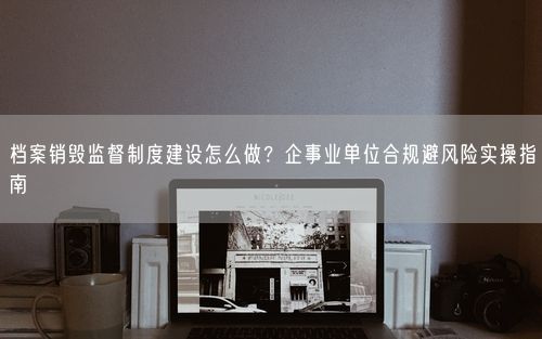 档案销毁监督制度建设怎么做？企事业单位合规避风险实操指南