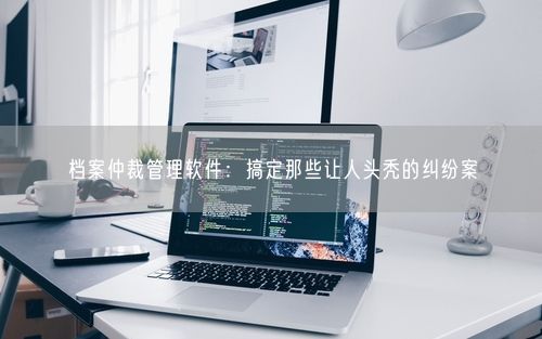 档案仲裁管理软件：搞定那些让人头秃的纠纷案