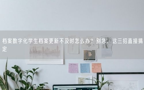档案数字化学生档案更新不及时怎么办？别急，这三招直接搞定