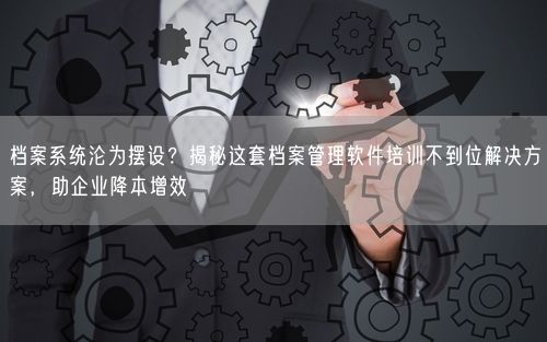 档案系统沦为摆设？揭秘这套档案管理软件培训不到位解决方案，助企业降本增效