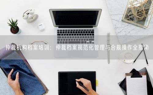 仲裁机构档案培训：仲裁档案规范化管理与合规操作全指南