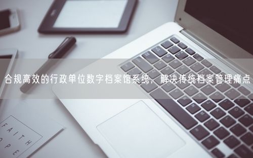 合规高效的行政单位数字档案馆系统，解决传统档案管理痛点