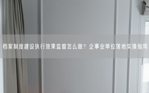 档案制度建设执行效果监督怎么做？企事业单位落地实操指南