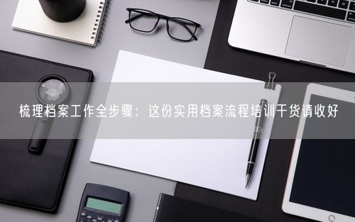 梳理档案工作全步骤：这份实用档案流程培训干货请收好