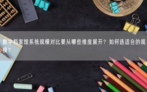数字档案馆系统规模对比要从哪些维度展开？如何选适合的规模？