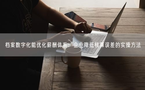 档案数字化能优化薪酬体系：企业降低核算误差的实操方法