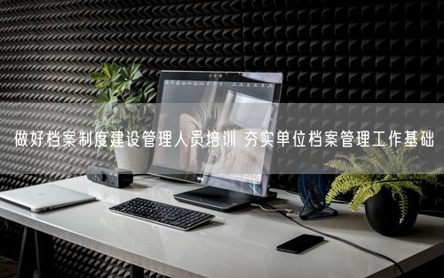 做好档案制度建设管理人员培训 夯实单位档案管理工作基础
