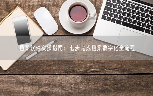 档案软件实操指南：七步完成档案数字化全流程