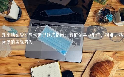 襄阳档案管理软件选型避坑指南：破解企事业单位归档难、检索慢的实战方案