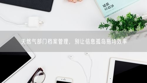 天然气部门档案管理，别让信息孤岛拖垮效率