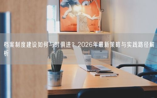 档案制度建设如何与时俱进？2026年最新策略与实践路径解析