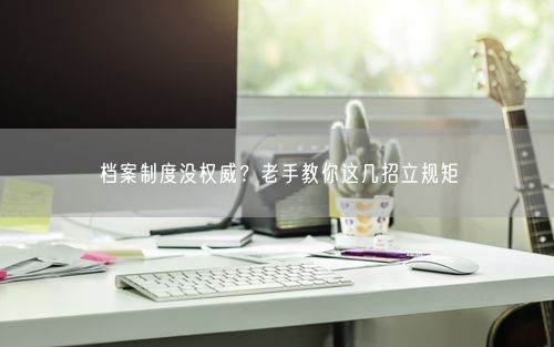 档案制度没权威？老手教你这几招立规矩