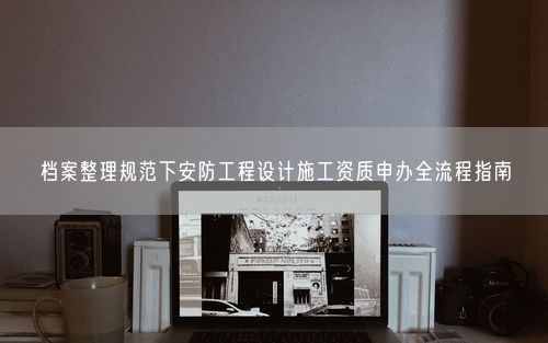 档案整理规范下安防工程设计施工资质申办全流程指南