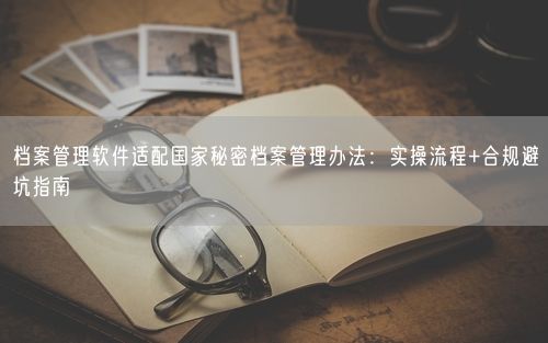 档案管理软件适配国家秘密档案管理办法：实操流程+合规避坑指南