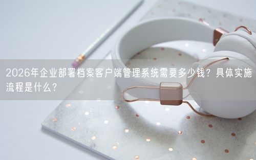 2026年企业部署档案客户端管理系统需要多少钱？具体实施流程是什么？