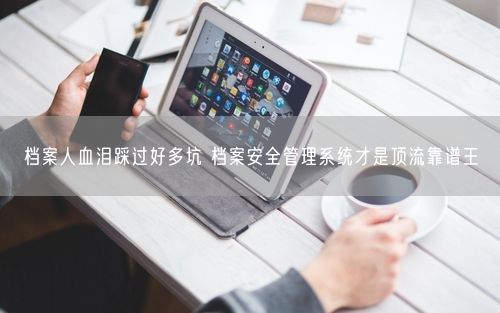 档案人血泪踩过好多坑 档案安全管理系统才是顶流靠谱王