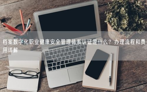 档案数字化职业健康安全管理体系认证是什么？办理流程和费用详解