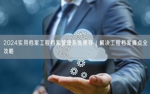 2024实用档案工程档案管理系统推荐｜解决工程档案痛点全攻略