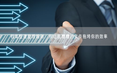 档案整理管理细则：别让乱糟糟的文件拖垮你的效率